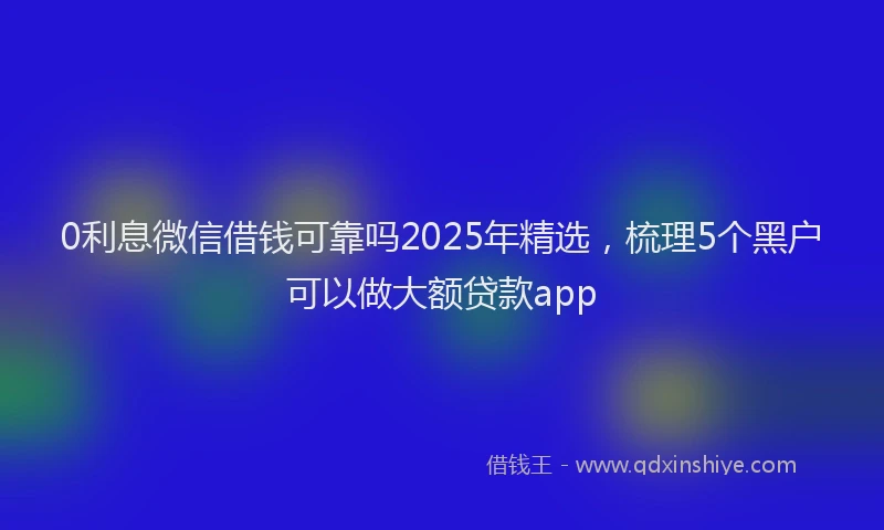 0利息微信借钱可靠吗2025年精选，梳理5个黑户可以做大额贷款app