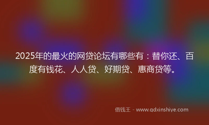 2025年的最火的网贷论坛有哪些有：替你还、百度有钱花、人人贷、好期贷、惠商贷等。