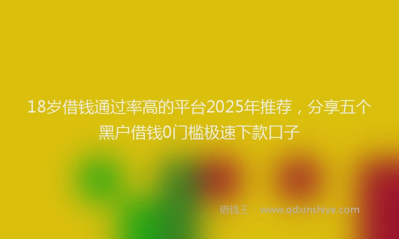 18岁借钱通过率高的平台2025年推荐，分享五个黑户借钱0门槛极速下款口子