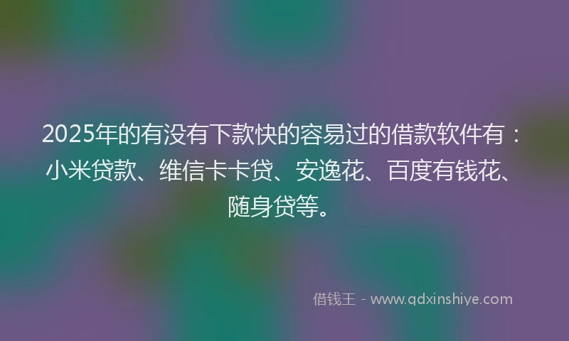 2025年的有没有下款快的容易过的借款软件有：小米贷款、维信卡卡贷、安逸花、百度有钱花、随身贷等。