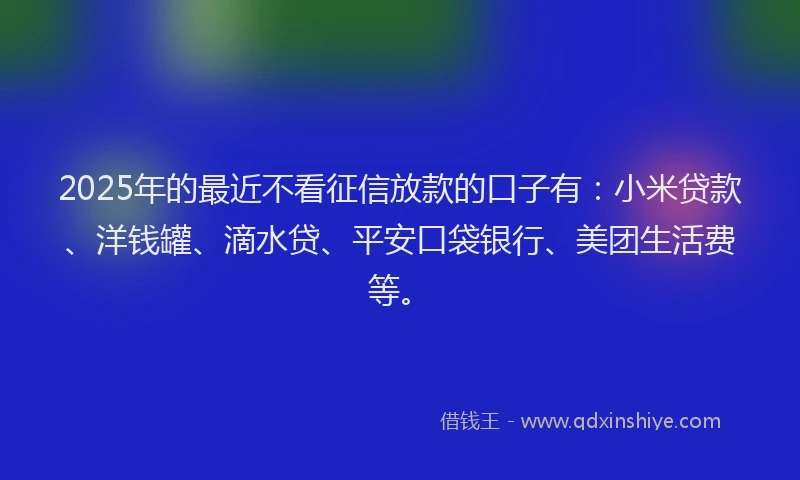 2025年的最近不看征信放款的口子有：小米贷款、洋钱罐、滴水贷、平安口袋银行、美团生活费等。