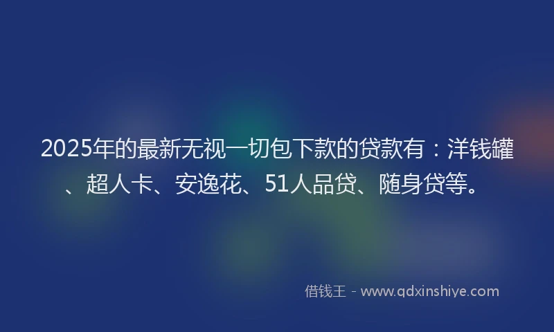 2025年的最新无视一切包下款的贷款有：洋钱罐、超人卡、安逸花、51人品贷、随身贷等。