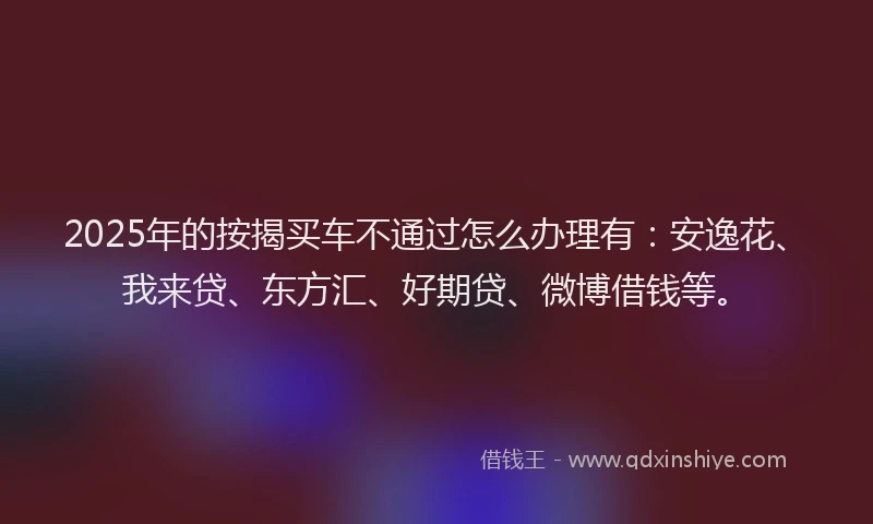 2025年的按揭买车不通过怎么办理有：安逸花、我来贷、东方汇、好期贷、微博借钱等。