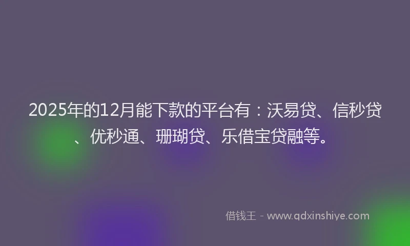 2025年的12月能下款的平台有：沃易贷、信秒贷、优秒通、珊瑚贷、乐借宝贷融等。