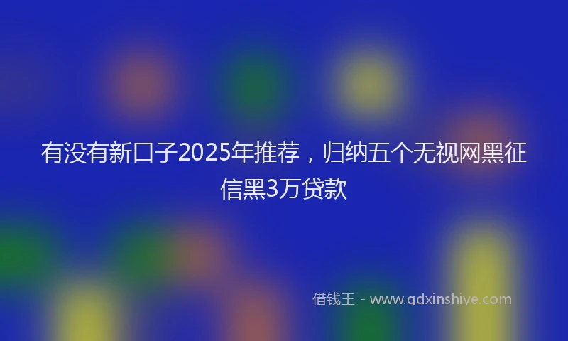 有没有新口子2025年推荐，归纳五个无视网黑征信黑3万贷款