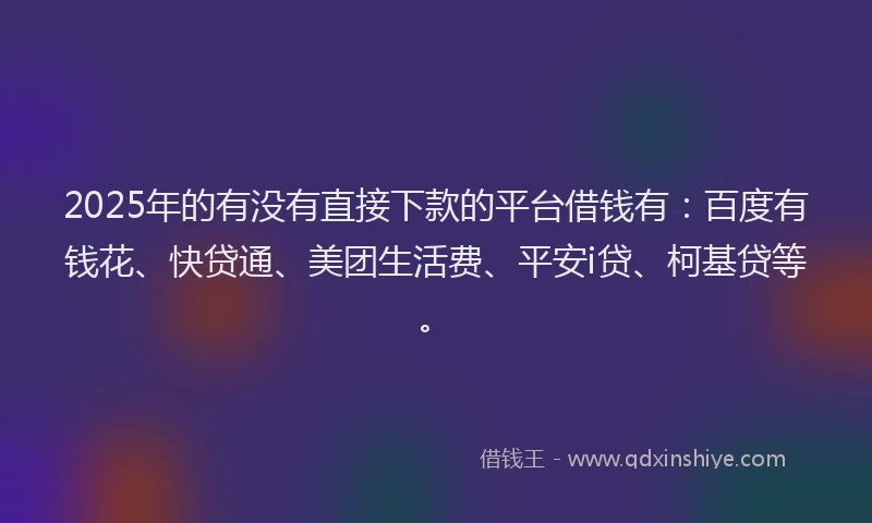 2025年的有没有直接下款的平台借钱有：百度有钱花、快贷通、美团生活费、平安i贷、柯基贷等。