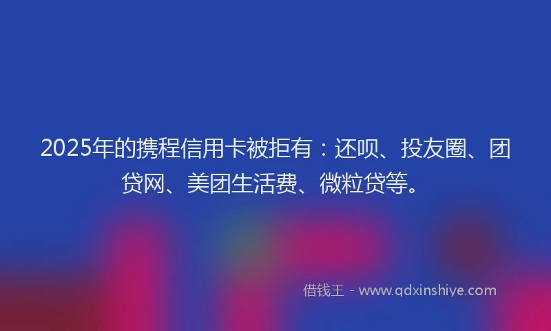 2025年的携程信用卡被拒有：还呗、投友圈、团贷网、美团生活费、微粒贷等。