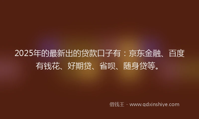 2025年的最新出的贷款口子有：京东金融、百度有钱花、好期贷、省呗、随身贷等。