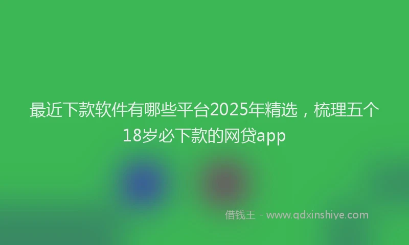 最近下款软件有哪些平台2025年精选，梳理五个18岁必下款的网贷app