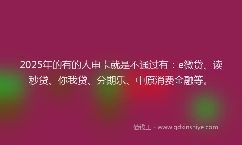 2025年的有的人申卡就是不通过有：e微贷、读秒贷、你我贷、分期乐、中原消费金融等。