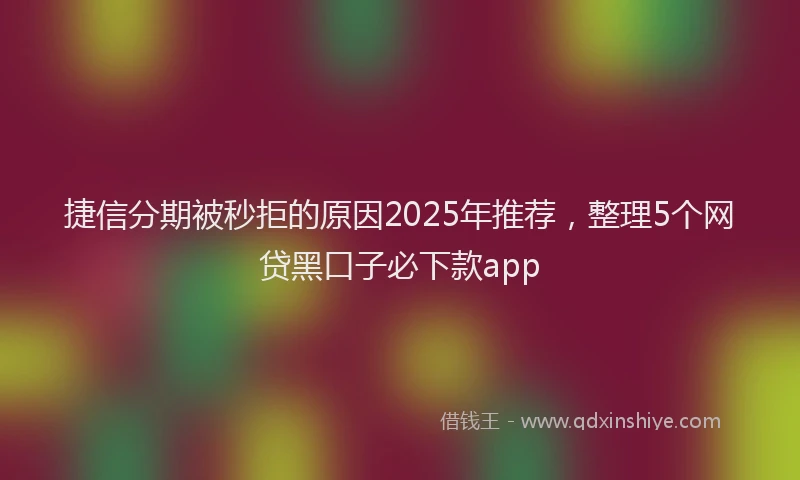 捷信分期被秒拒的原因2025年推荐，整理5个网贷黑口子必下款app