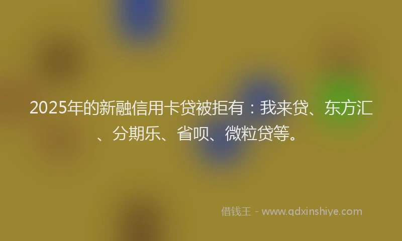 2025年的新融信用卡贷被拒有：我来贷、东方汇、分期乐、省呗、微粒贷等。