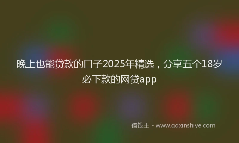 晚上也能贷款的口子2025年精选，分享五个18岁必下款的网贷app