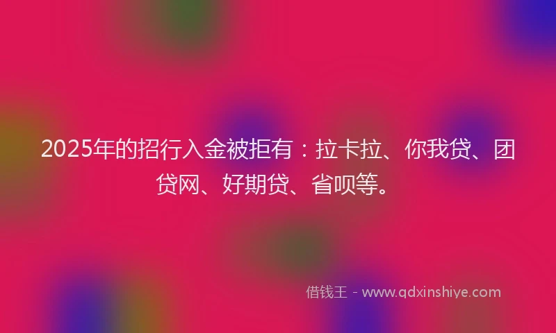 2025年的招行入金被拒有：拉卡拉、你我贷、团贷网、好期贷、省呗等。