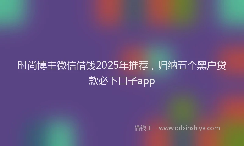 时尚博主微信借钱2025年推荐，归纳五个黑户贷款必下口子app