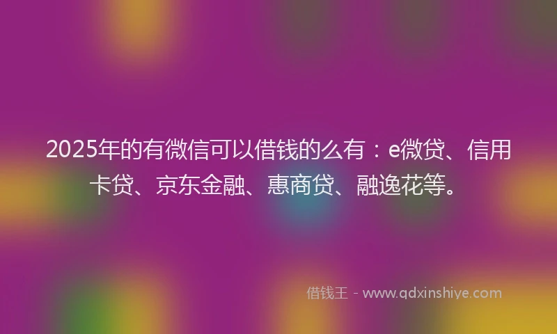 2025年的有微信可以借钱的么有：e微贷、信用卡贷、京东金融、惠商贷、融逸花等。