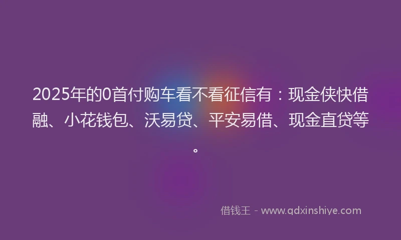 2025年的0首付购车看不看征信有：现金侠快借融、小花钱包、沃易贷、平安易借、现金直贷等。