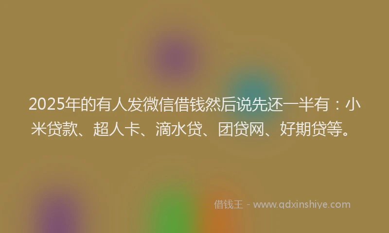 2025年的有人发微信借钱然后说先还一半有：小米贷款、超人卡、滴水贷、团贷网、好期贷等。