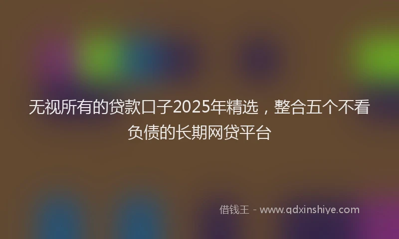 无视所有的贷款口子2025年精选，整合五个不看负债的长期网贷平台