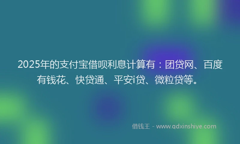 2025年的支付宝借呗利息计算有：团贷网、百度有钱花、快贷通、平安i贷、微粒贷等。