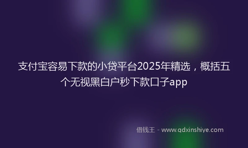 支付宝容易下款的小贷平台2025年精选，概括五个无视黑白户秒下款口子app