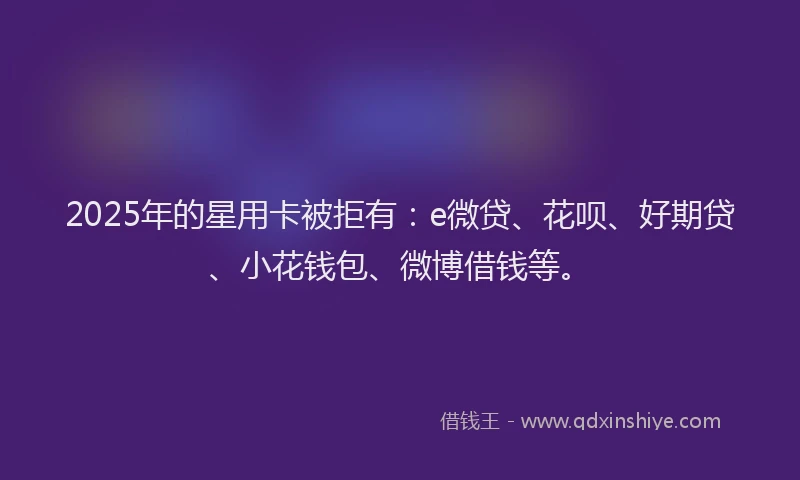 2025年的星用卡被拒有：e微贷、花呗、好期贷、小花钱包、微博借钱等。