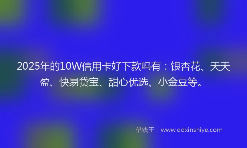 2025年的10W信用卡好下款吗有：银杏花、天天盈、快易贷宝、甜心优选、小金豆等。