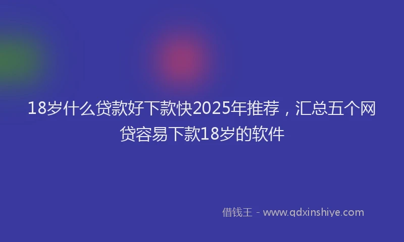 18岁什么贷款好下款快2025年推荐，汇总五个网贷容易下款18岁的软件