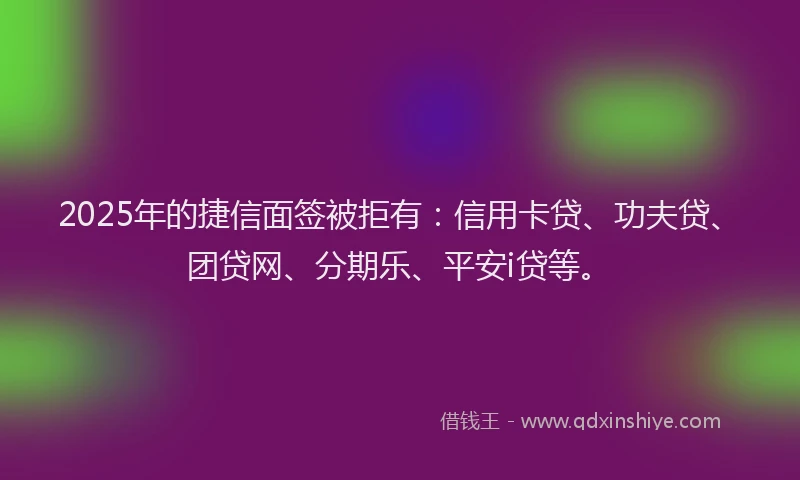 2025年的捷信面签被拒有：信用卡贷、功夫贷、团贷网、分期乐、平安i贷等。