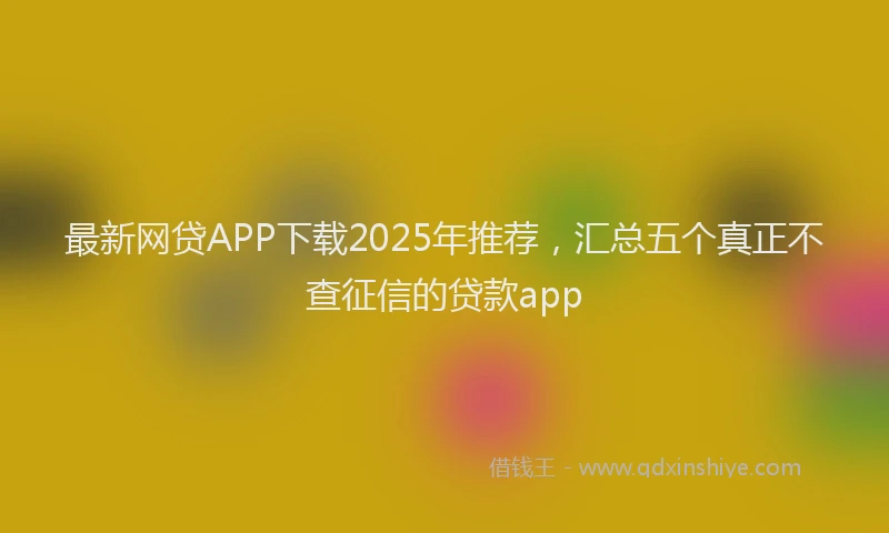 最新网贷APP下载2025年推荐，汇总五个真正不查征信的贷款app