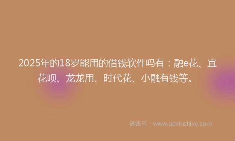 2025年的18岁能用的借钱软件吗有：融e花、宜花呗、龙龙用、时代花、小融有钱等。