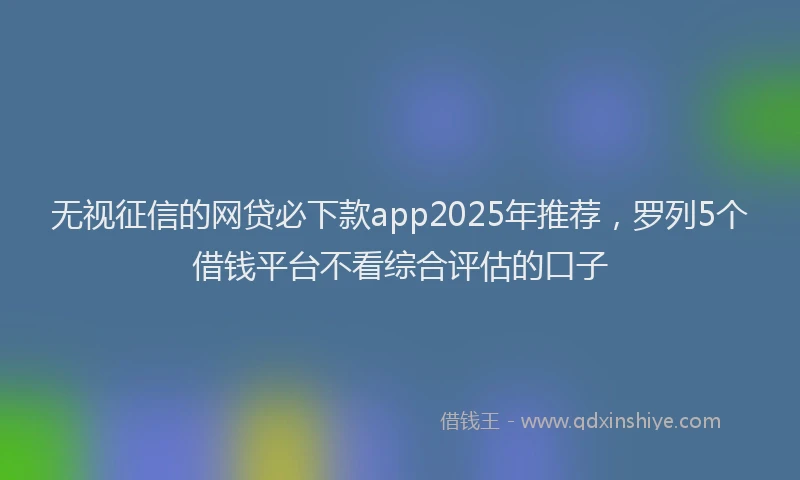 无视征信的网贷必下款app2025年推荐，罗列5个借钱平台不看综合评估的口子