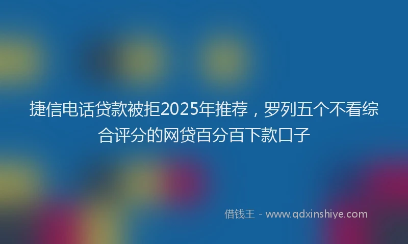 捷信电话贷款被拒2025年推荐，罗列五个不看综合评分的网贷百分百下款口子