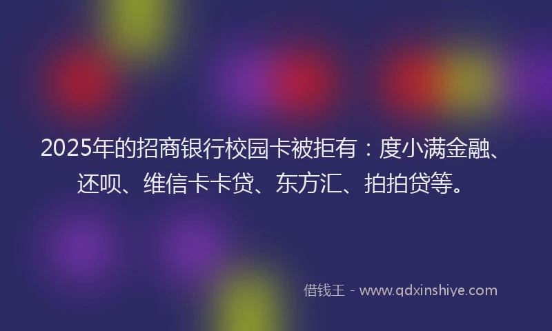 2025年的招商银行校园卡被拒有：度小满金融、还呗、维信卡卡贷、东方汇、拍拍贷等。