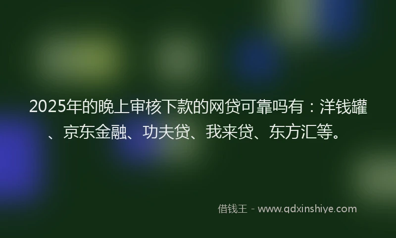 2025年的晚上审核下款的网贷可靠吗有：洋钱罐、京东金融、功夫贷、我来贷、东方汇等。