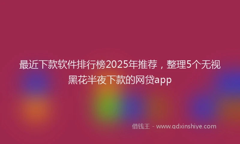 最近下款软件排行榜2025年推荐，整理5个无视黑花半夜下款的网贷app
