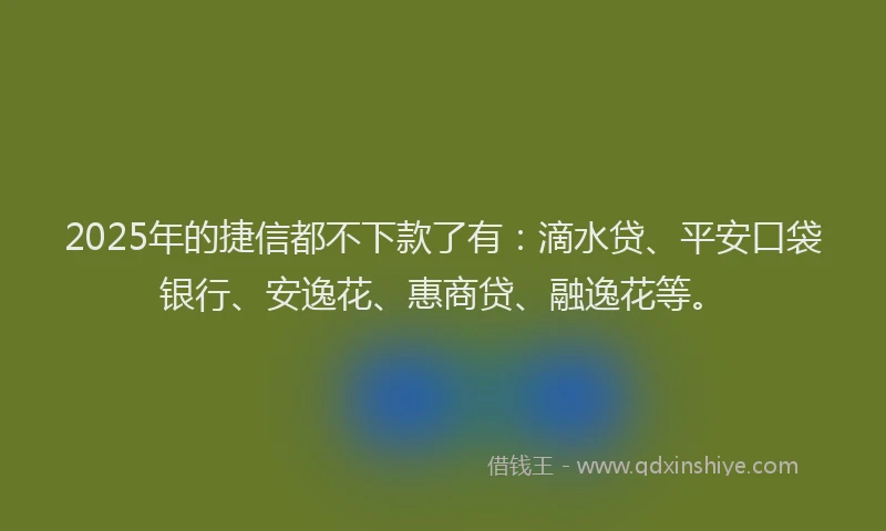 2025年的捷信都不下款了有：滴水贷、平安口袋银行、安逸花、惠商贷、融逸花等。