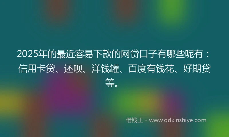 2025年的最近容易下款的网贷口子有哪些呢有：信用卡贷、还呗、洋钱罐、百度有钱花、好期贷等。