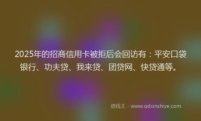 2025年的招商信用卡被拒后会回访有：平安口袋银行、功夫贷、我来贷、团贷网、快贷通等。