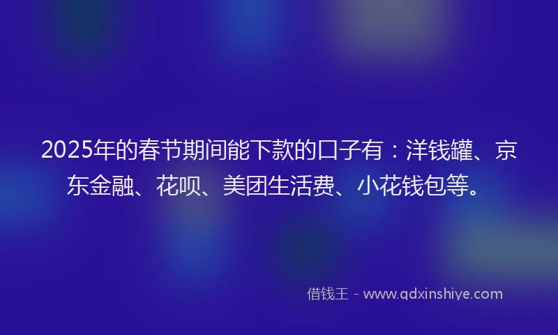 2025年的春节期间能下款的口子有：洋钱罐、京东金融、花呗、美团生活费、小花钱包等。