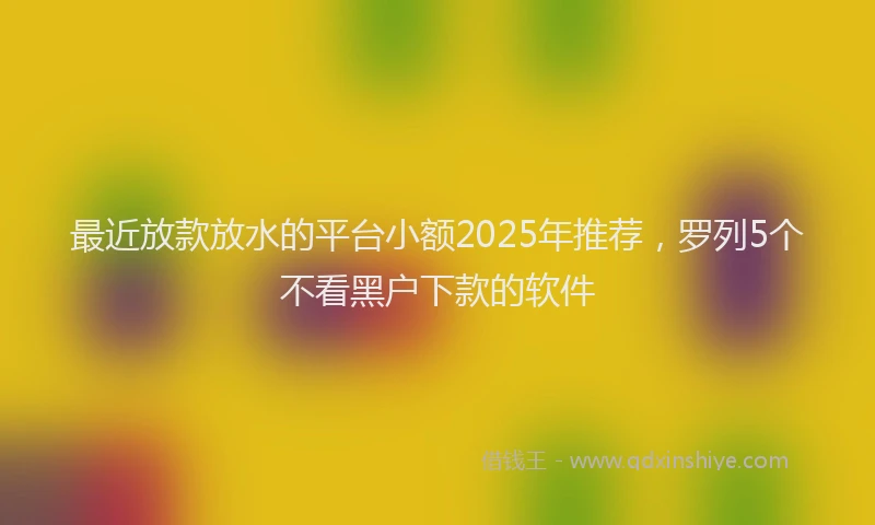 最近放款放水的平台小额2025年推荐，罗列5个不看黑户下款的软件