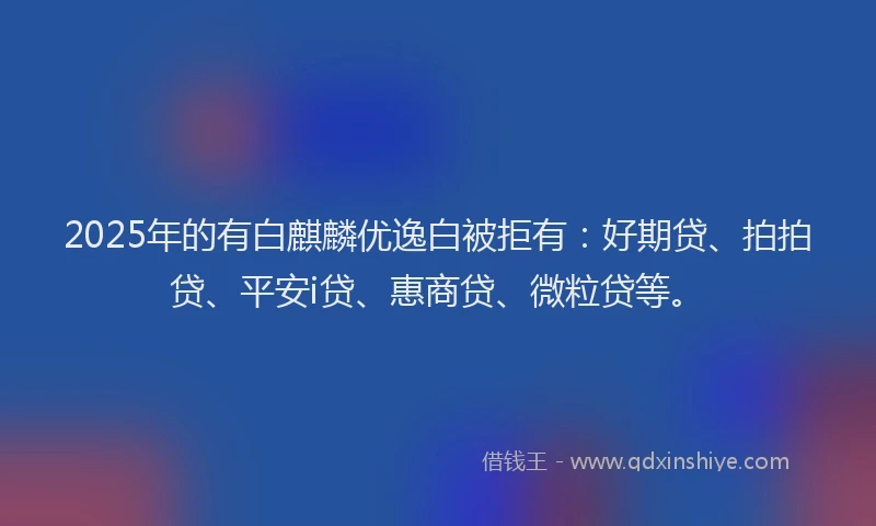 2025年的有白麒麟优逸白被拒有：好期贷、拍拍贷、平安i贷、惠商贷、微粒贷等。
