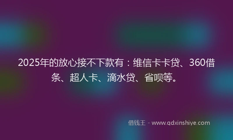 2025年的放心接不下款有：维信卡卡贷、360借条、超人卡、滴水贷、省呗等。