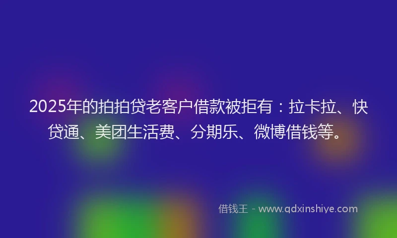 2025年的拍拍贷老客户借款被拒有：拉卡拉、快贷通、美团生活费、分期乐、微博借钱等。