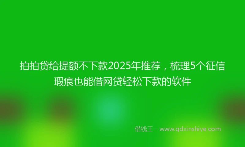 拍拍贷给提额不下款2025年推荐，梳理5个征信瑕疵也能借网贷轻松下款的软件