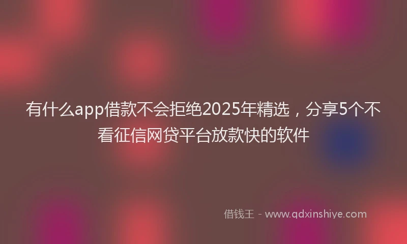有什么app借款不会拒绝2025年精选，分享5个不看征信网贷平台放款快的软件