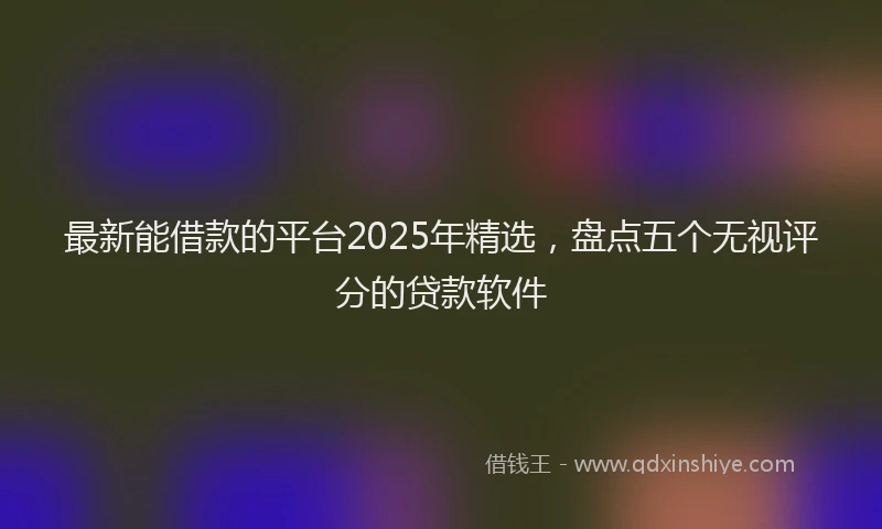 最新能借款的平台2025年精选，盘点五个无视评分的贷款软件