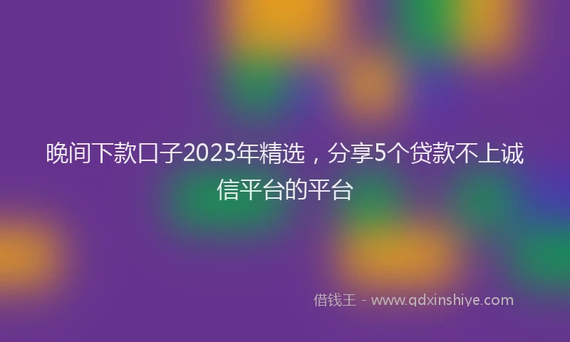 晚间下款口子2025年精选，分享5个贷款不上诚信平台的平台