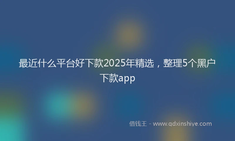 最近什么平台好下款2025年精选，整理5个黑户下款app