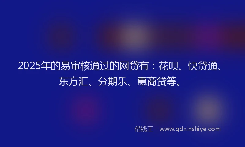 2025年的易审核通过的网贷有：花呗、快贷通、东方汇、分期乐、惠商贷等。